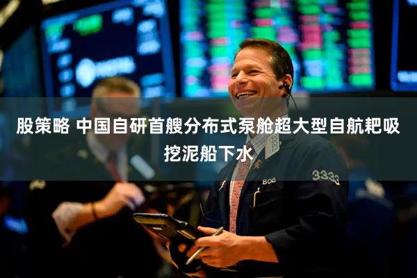 股策略 中国自研首艘分布式泵舱超大型自航耙吸挖泥船下水