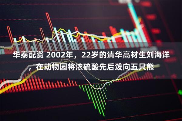 华泰配资 2002年，22岁的清华高材生刘海洋，在动物园将浓硫酸先后泼向五只熊