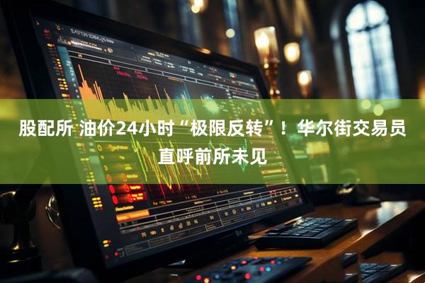 股配所 油价24小时“极限反转”！华尔街交易员直呼前所未见