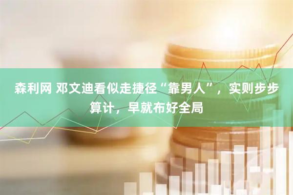 森利网 邓文迪看似走捷径“靠男人”，实则步步算计，早就布好全局