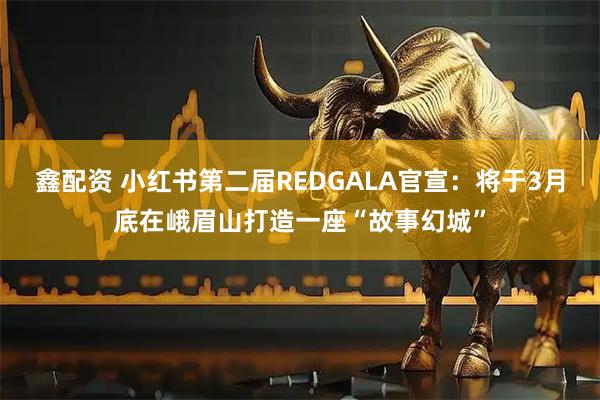 鑫配资 小红书第二届REDGALA官宣：将于3月底在峨眉山打造一座“故事幻城”