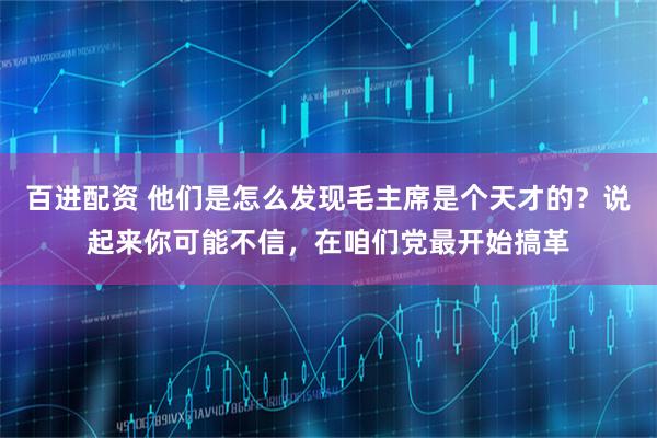 百进配资 他们是怎么发现毛主席是个天才的？说起来你可能不信，在咱们党最开始搞革