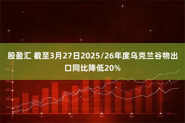 股盈汇 截至3月27日2025/26年度乌克兰谷物出口同比降低20%