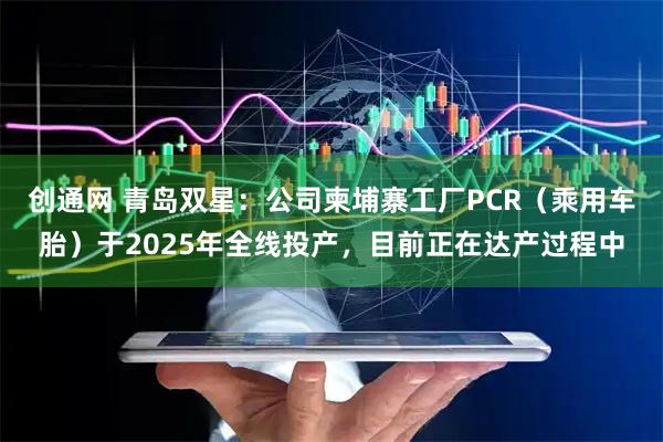 创通网 青岛双星：公司柬埔寨工厂PCR（乘用车胎）于2025年全线投产，目前正在达产过程中