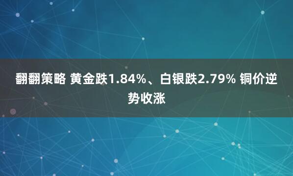翻翻策略 黄金跌1.84%、白银跌2.79% 铜价逆势收涨