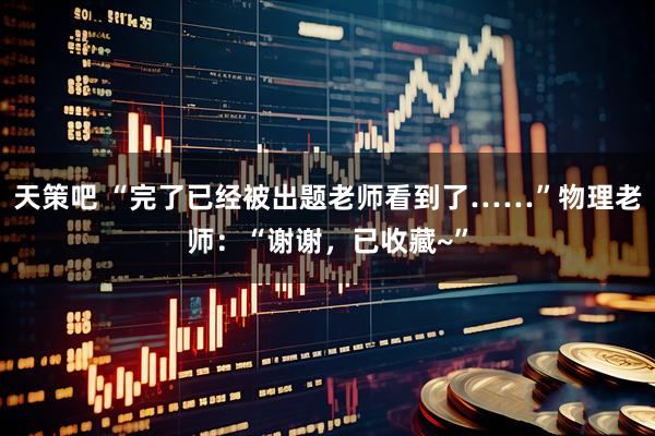 天策吧 “完了已经被出题老师看到了……”物理老师：“谢谢，已收藏~”