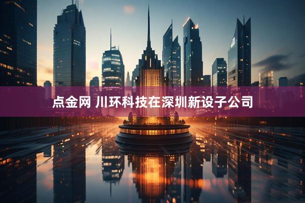 点金网 川环科技在深圳新设子公司