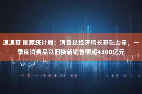 速速查 国家统计局:消费是经济增长基础力量,一季度消费品以旧换新销售额超4300亿元