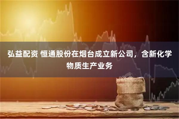 弘益配资 恒通股份在烟台成立新公司，含新化学物质生产业务