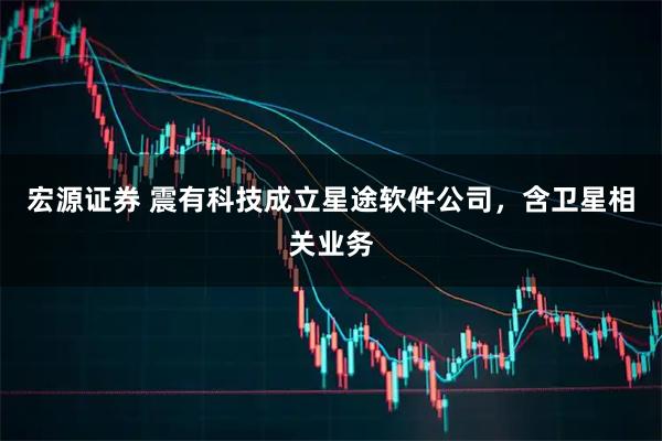 宏源证券 震有科技成立星途软件公司，含卫星相关业务