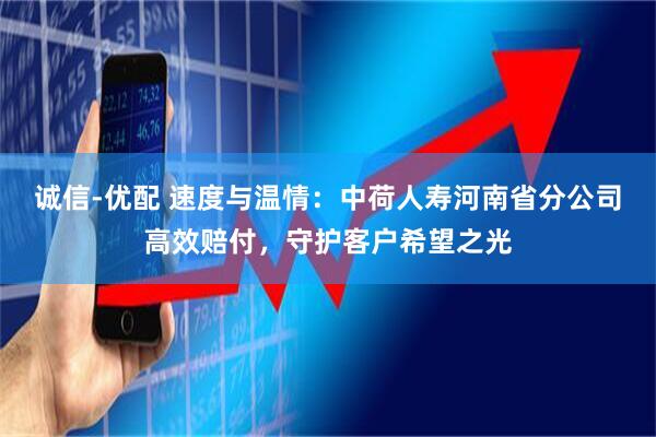 诚信-优配 速度与温情:中荷人寿河南省分公司高效赔付,守护客户希望之光