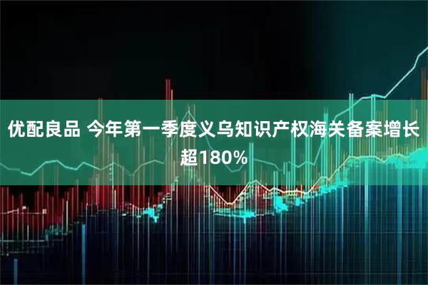 优配良品 今年第一季度义乌知识产权海关备案增长超180%