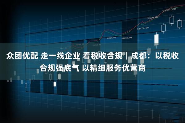 众团优配 走一线企业 看税收合规｜成都：以税收合规强底气 以精细服务优营商
