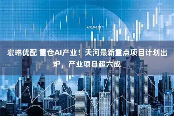 宏琳优配 重仓AI产业！天河最新重点项目计划出炉，产业项目超六成