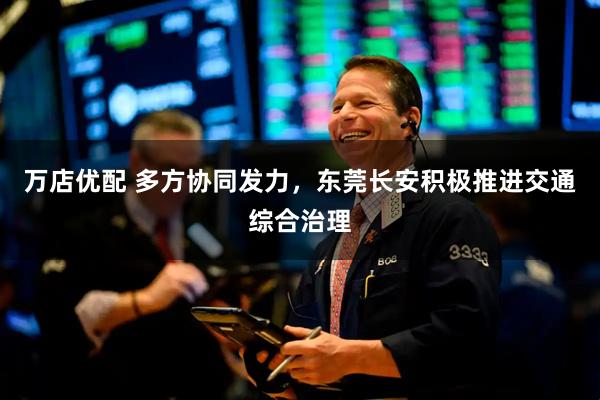 万店优配 多方协同发力,东莞长安积极推进交通综合治理