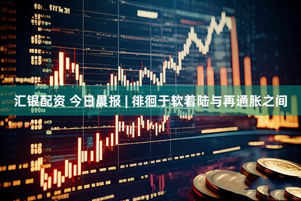 汇银配资 今日晨报 | 徘徊于软着陆与再通胀之间
