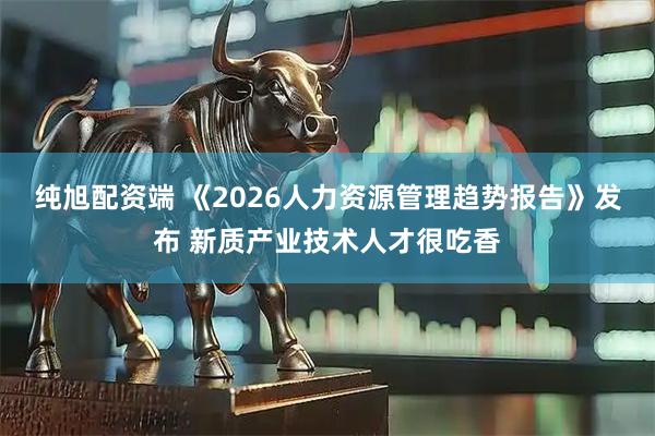纯旭配资端 《2026人力资源管理趋势报告》发布 新质产业技术人才很吃香