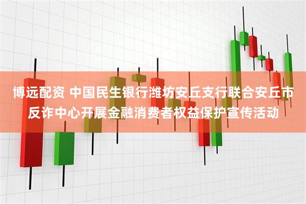 博远配资 中国民生银行潍坊安丘支行联合安丘市反诈中心开展金融消费者权益保护宣传活动