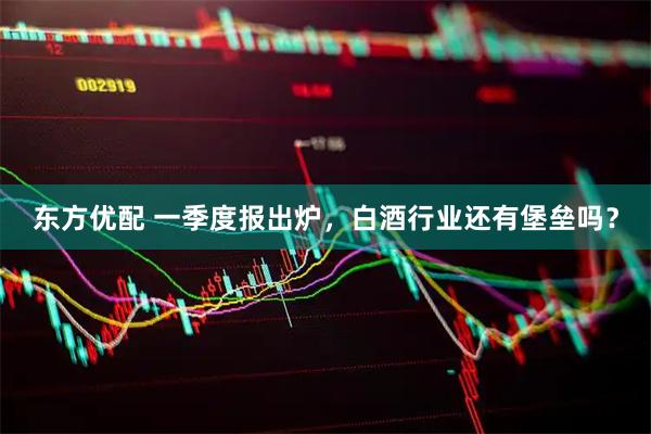 东方优配 一季度报出炉，白酒行业还有堡垒吗？