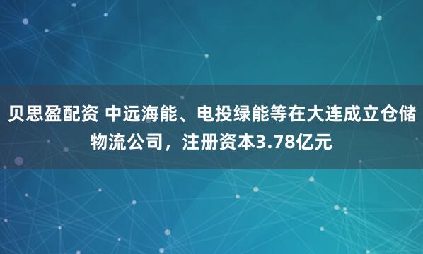 贝思盈配资 中远海能、电投绿能等在大连成立仓储物流公司，注册资本3.78亿元