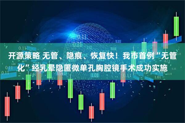 开源策略 无管、隐痕、恢复快！我市首例“无管化”经乳晕隐匿微单孔胸腔镜手术成功实施