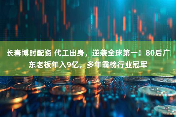 长春博时配资 代工出身，逆袭全球第一！80后广东老板年入9亿，多年霸榜行业冠军