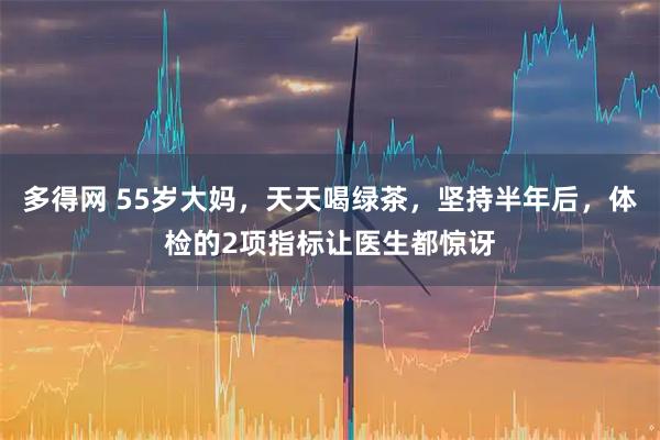 多得网 55岁大妈，天天喝绿茶，坚持半年后，体检的2项指标让医生都惊讶