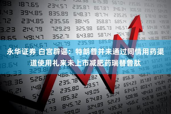 永华证券 白宫辟谣：特朗普并未通过同情用药渠道使用礼来未上市减肥药瑞替鲁肽