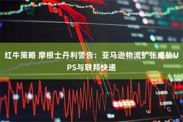 红牛策略 摩根士丹利警告：亚马逊物流扩张威胁UPS与联邦快递