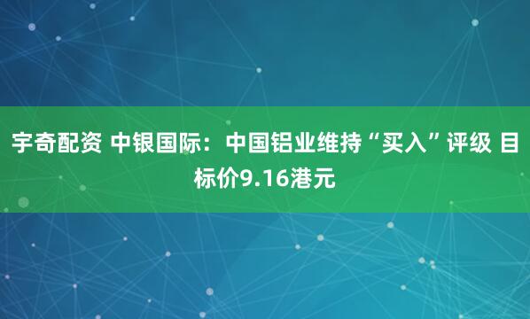 宇奇配资 中银国际：中国铝业维持“买入”评级 目标价9.16港元