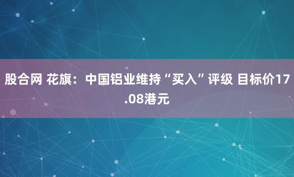 股合网 花旗：中国铝业维持“买入”评级 目标价17.08港元