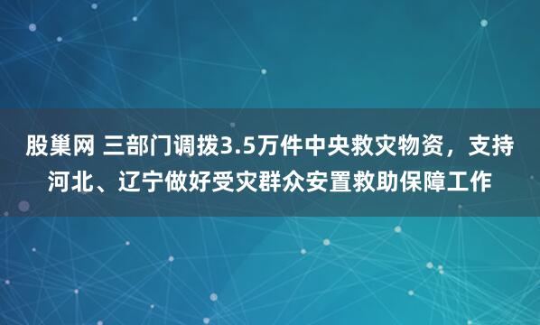 股巢网 三部门调拨3.5万件中央救灾物资，支持河北、辽宁做好受灾群众安置救助保障工作