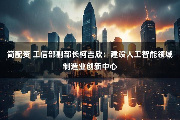 简配资 工信部副部长柯吉欣：建设人工智能领域制造业创新中心