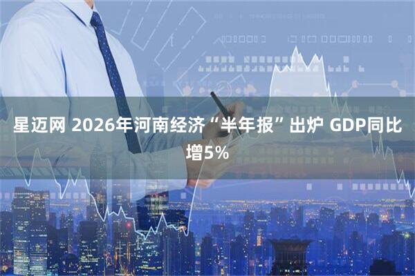 星迈网 2026年河南经济“半年报”出炉 GDP同比增5%