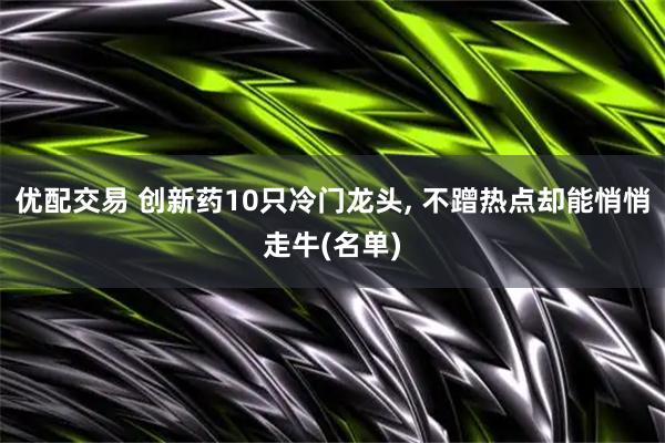 优配交易 创新药10只冷门龙头, 不蹭热点却能悄悄走牛(名单)