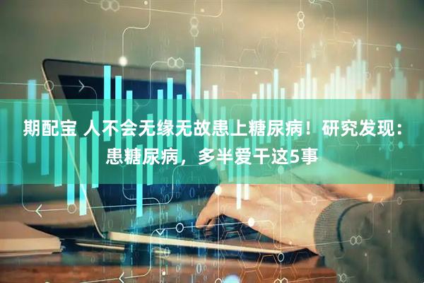 期配宝 人不会无缘无故患上糖尿病！研究发现：患糖尿病，多半爱干这5事