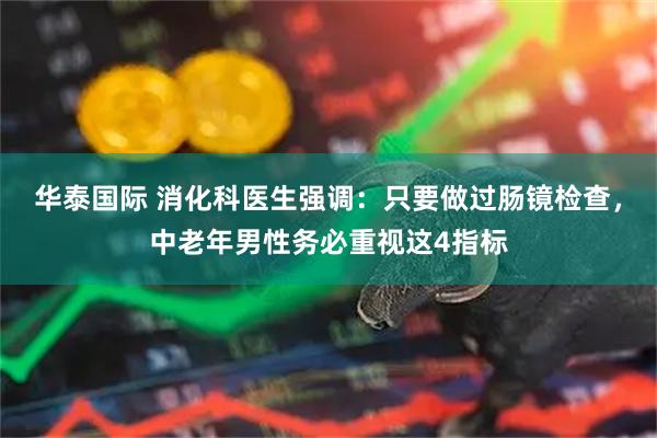 华泰国际 消化科医生强调：只要做过肠镜检查，中老年男性务必重视这4指标