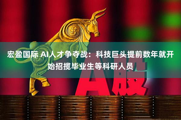 宏盈国际 AI人才争夺战：科技巨头提前数年就开始招揽毕业生等科研人员