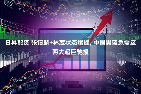 日昇配资 张镇麟+林葳状态爆棚, 中国男篮急需这两大超巨驰援