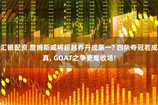 汇银配资 詹姆斯或将超越乔丹成第一? 四队夺冠若成真, GOAT之争更难收场!
