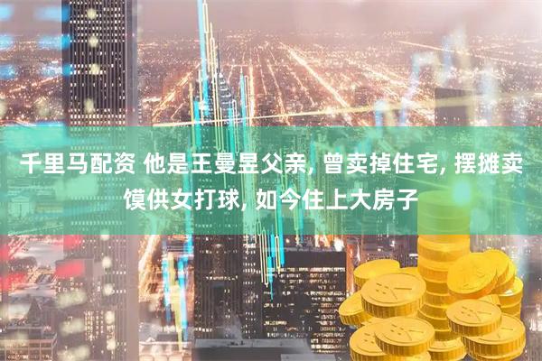 千里马配资 他是王曼昱父亲, 曾卖掉住宅, 摆摊卖馍供女打球, 如今住上大房子