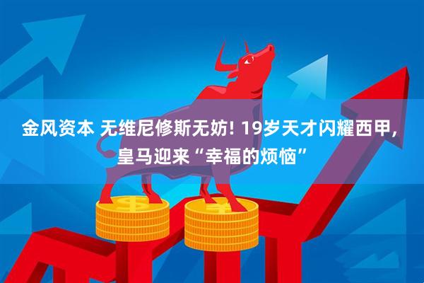 金风资本 无维尼修斯无妨! 19岁天才闪耀西甲, 皇马迎来“幸福的烦恼”