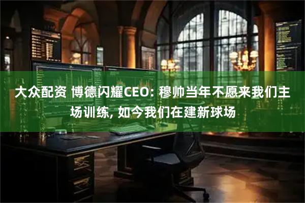 大众配资 博德闪耀CEO: 穆帅当年不愿来我们主场训练, 如今我们在建新球场